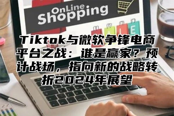 Tiktok与微软争锋电商平台之战：谁是赢家？预计战场，指向新的战略转折2024年展望