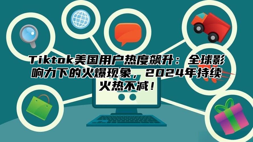 Tiktok美国用户热度飙升：全球影响力下的火爆现象，2024年持续火热不减！