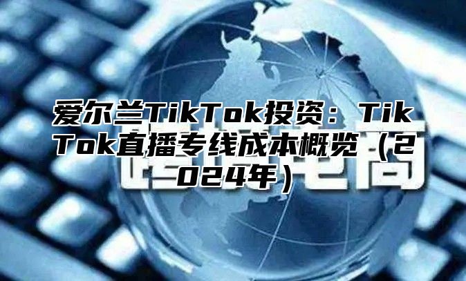 爱尔兰TikTok投资：TikTok直播专线成本概览（2024年）