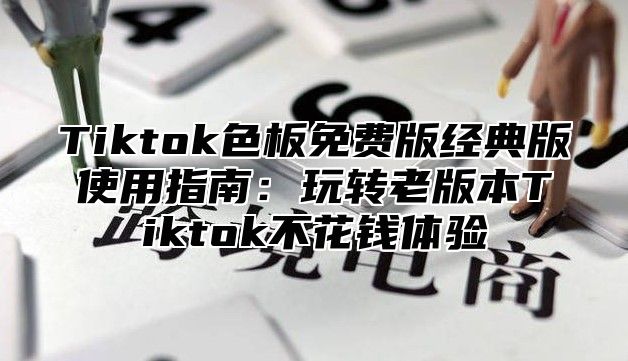 Tiktok色板免费版经典版使用指南：玩转老版本Tiktok不花钱体验