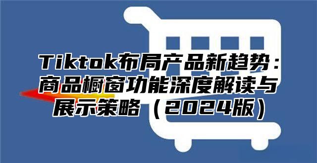 Tiktok布局产品新趋势：商品橱窗功能深度解读与展示策略（2024版）