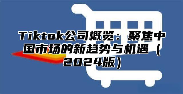 Tiktok公司概览：聚焦中国市场的新趋势与机遇（2024版）