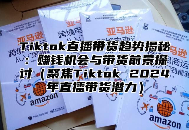 Tiktok直播带货趋势揭秘：赚钱机会与带货前景探讨（聚焦Tiktok 2024年直播带货潜力）