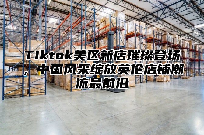 Tiktok美区新店璀璨登场，中国风采绽放英伦店铺潮流最前沿