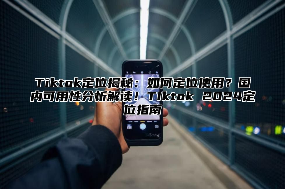 Tiktok定位揭秘：如何定位使用？国内可用性分析解读！Tiktok 2024定位指南