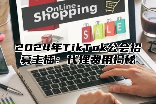 2024年TikTok公会招募主播：代理费用揭秘