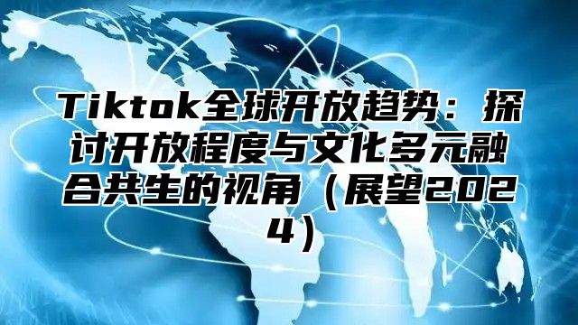 Tiktok全球开放趋势：探讨开放程度与文化多元融合共生的视角（展望2024）