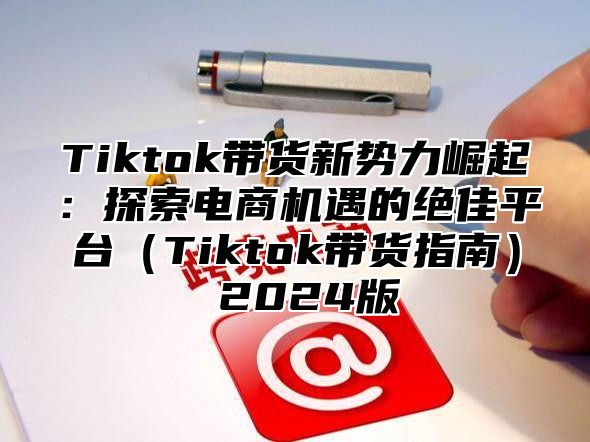 Tiktok带货新势力崛起：探索电商机遇的绝佳平台（Tiktok带货指南） 2024版