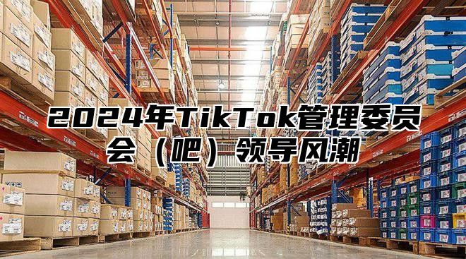 2024年TikTok管理委员会（吧）领导风潮