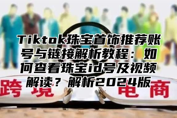 Tiktok珠宝首饰推荐账号与链接解析教程：如何查看珠宝id号及视频解读？解析2024版