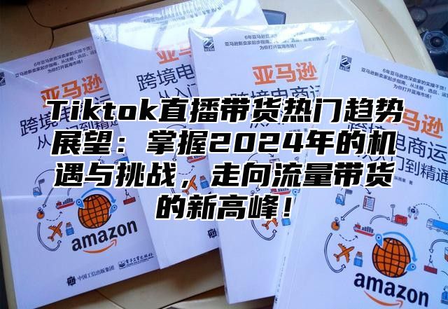 Tiktok直播带货热门趋势展望：掌握2024年的机遇与挑战，走向流量带货的新高峰！