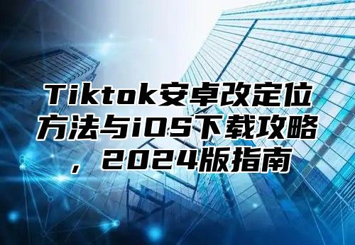 Tiktok安卓改定位方法与iOS下载攻略，2024版指南