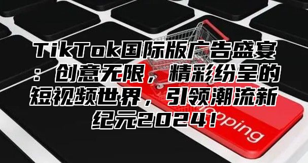 TikTok国际版广告盛宴：创意无限，精彩纷呈的短视频世界，引领潮流新纪元2024！