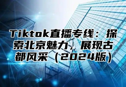 Tiktok直播专线：探索北京魅力，展现古都风采（2024版）