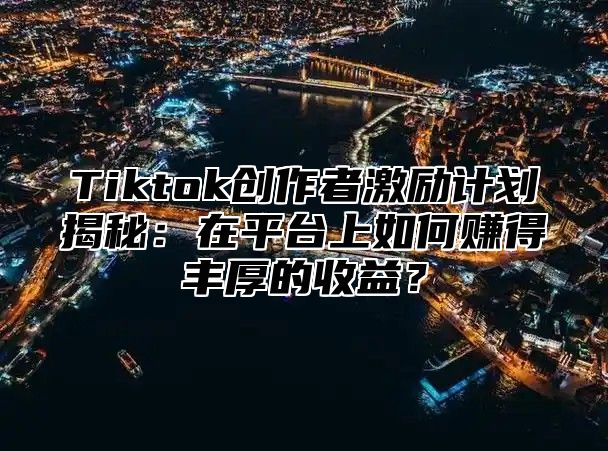 Tiktok创作者激励计划揭秘：在平台上如何赚得丰厚的收益？