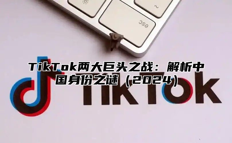 TikTok两大巨头之战：解析中国身份之谜（2024）