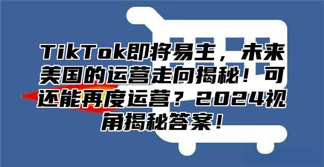 TikTok即将易主，未来美国的运营走向揭秘！可还能再度运营？2024视角揭秘答案！