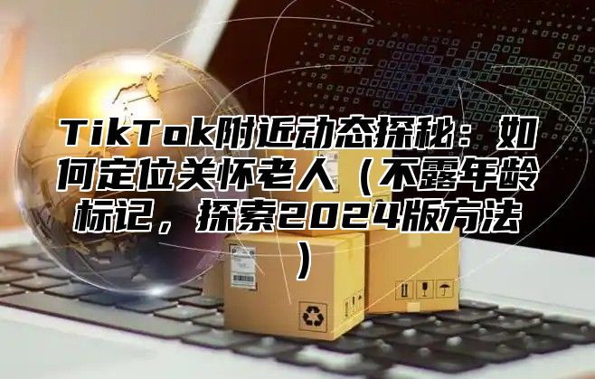 TikTok附近动态探秘：如何定位关怀老人（不露年龄标记，探索2024版方法）