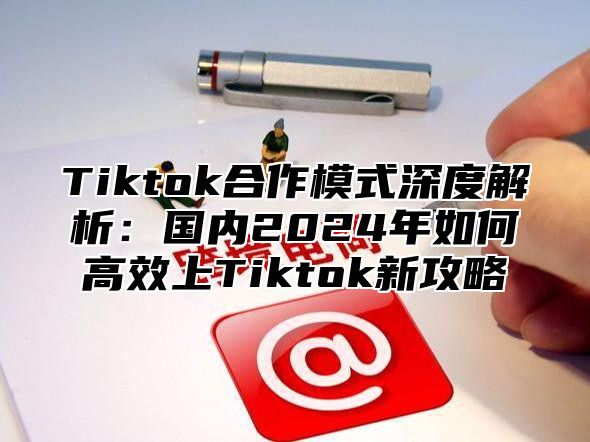 Tiktok合作模式深度解析：国内2024年如何高效上Tiktok新攻略