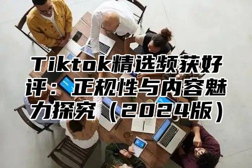 Tiktok精选频获好评：正规性与内容魅力探究（2024版）