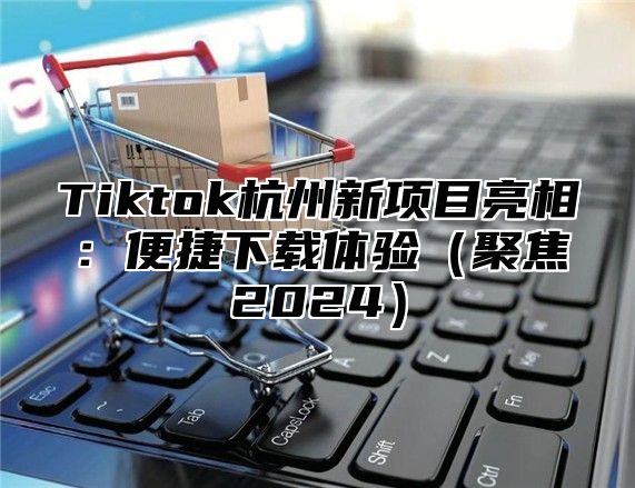 Tiktok杭州新项目亮相：便捷下载体验（聚焦2024）