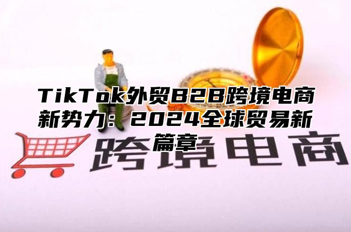 TikTok外贸B2B跨境电商新势力：2024全球贸易新篇章