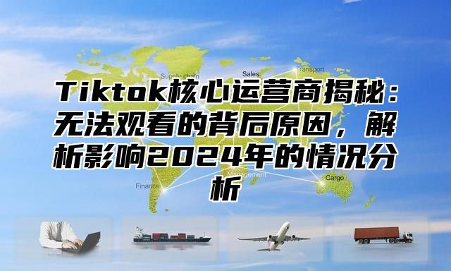 Tiktok核心运营商揭秘：无法观看的背后原因，解析影响2024年的情况分析