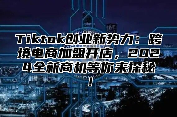 Tiktok创业新势力：跨境电商加盟开店，2024全新商机等你来探秘！