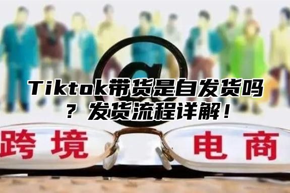 Tiktok带货是自发货吗？发货流程详解！