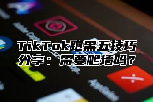 TikTok跑黑五技巧分享：需要爬墙吗？