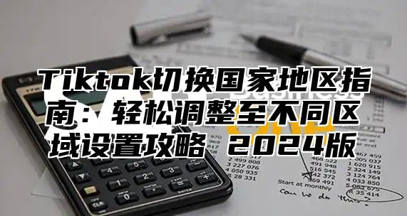 Tiktok切换国家地区指南：轻松调整至不同区域设置攻略 2024版