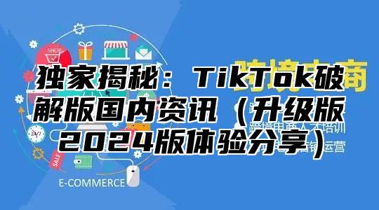 独家揭秘：TikTok破解版国内资讯（升级版2024版体验分享）