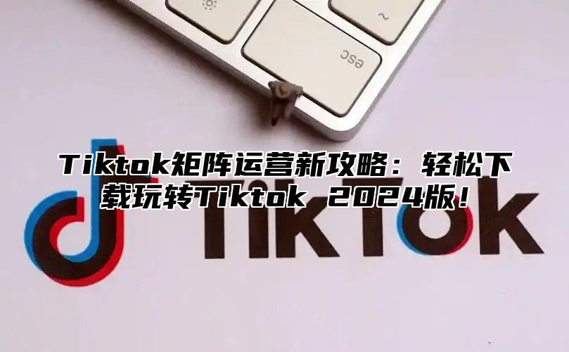 Tiktok矩阵运营新攻略：轻松下载玩转Tiktok 2024版！