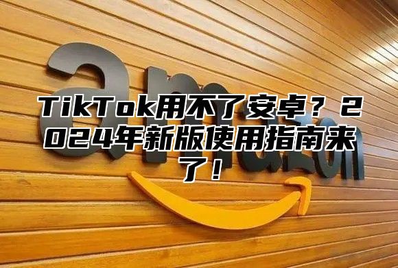 TikTok用不了安卓？2024年新版使用指南来了！