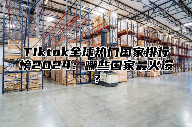 Tiktok全球热门国家排行榜2024：哪些国家最火爆？