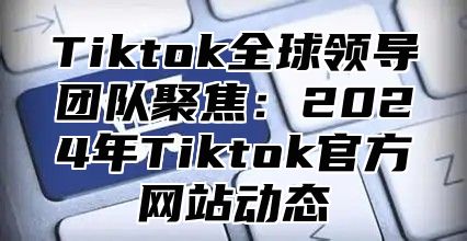 Tiktok全球领导团队聚焦：2024年Tiktok官方网站动态