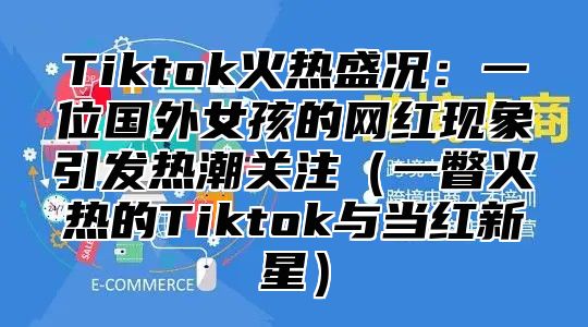 Tiktok火热盛况：一位国外女孩的网红现象引发热潮关注（一瞥火热的Tiktok与当红新星）