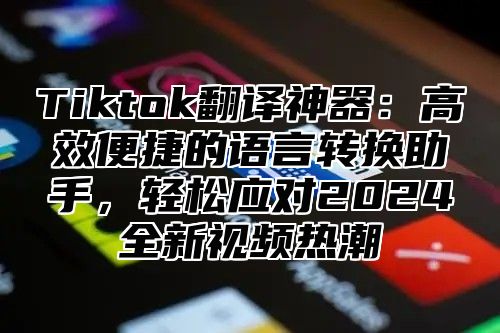 Tiktok翻译神器：高效便捷的语言转换助手，轻松应对2024全新视频热潮