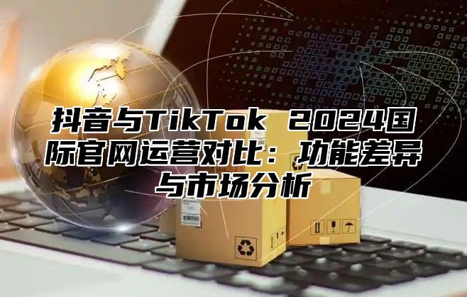 抖音与TikTok 2024国际官网运营对比：功能差异与市场分析