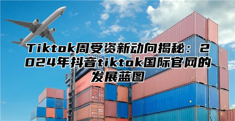 Tiktok周受资新动向揭秘：2024年抖音tiktok国际官网的发展蓝图