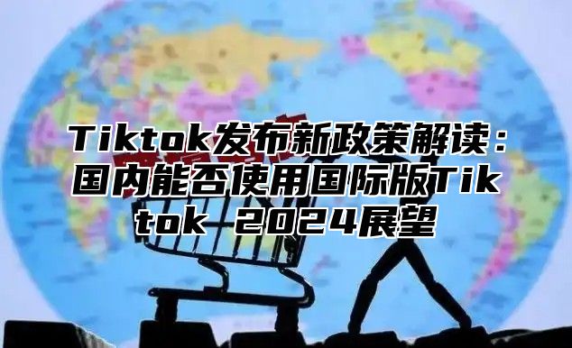 Tiktok发布新政策解读：国内能否使用国际版Tiktok 2024展望