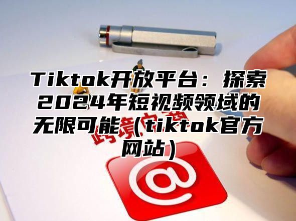 Tiktok开放平台：探索2024年短视频领域的无限可能（tiktok官方网站）