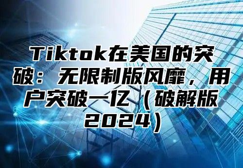 Tiktok在美国的突破：无限制版风靡，用户突破一亿（破解版2024）