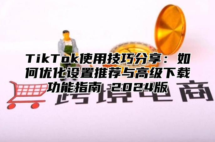 TikTok使用技巧分享：如何优化设置推荐与高级下载功能指南 2024版