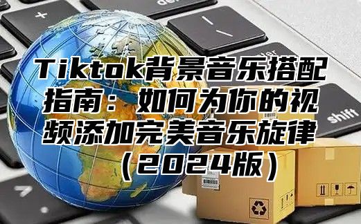 Tiktok背景音乐搭配指南：如何为你的视频添加完美音乐旋律（2024版）