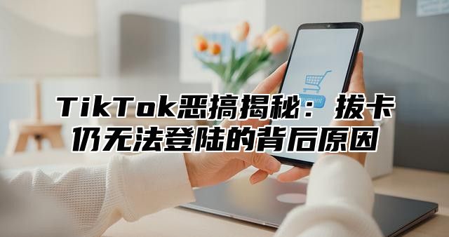 TikTok恶搞揭秘：拔卡仍无法登陆的背后原因