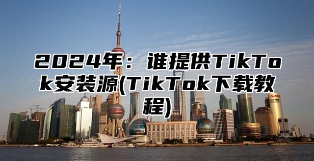 2024年：谁提供TikTok安装源(TikTok下载教程)