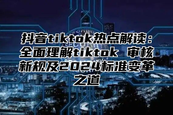 抖音tiktok热点解读：全面理解tiktok 审核新规及2024标准变革之道