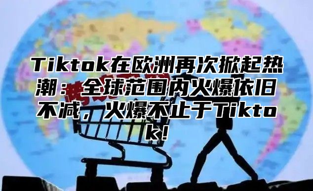 Tiktok在欧洲再次掀起热潮：全球范围内火爆依旧不减，火爆不止于Tiktok！