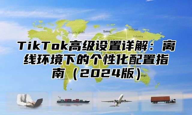 TikTok高级设置详解：离线环境下的个性化配置指南（2024版）